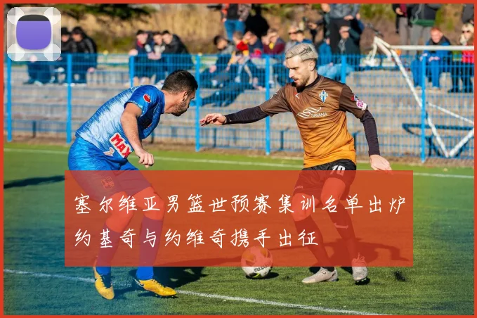 塞尔维亚男篮世预赛集训名单出炉约基奇与约维奇携手出征