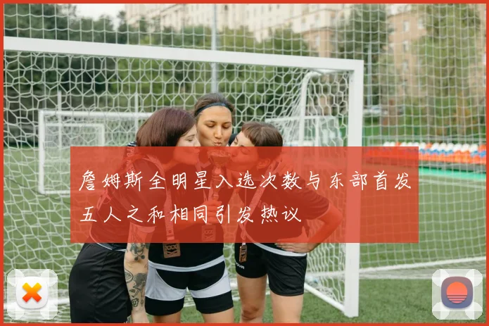 詹姆斯全明星入选次数与东部首发五人之和相同引发热议