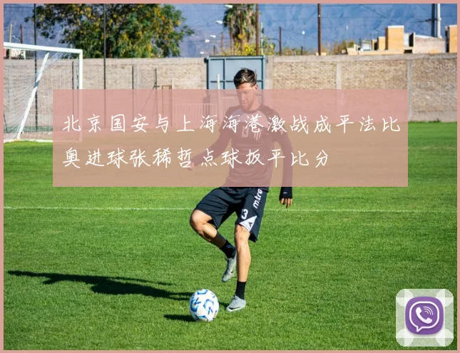 北京国安与上海海港激战成平法比奥进球张稀哲点球扳平比分