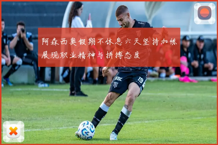 阿森西奥假期不休息六天坚持加练展现职业精神与拼搏态度