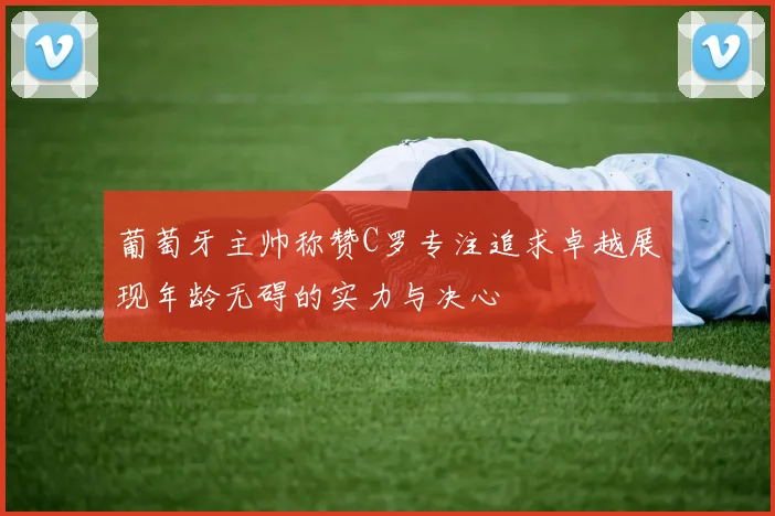 葡萄牙主帅称赞C罗专注追求卓越展现年龄无碍的实力与决心