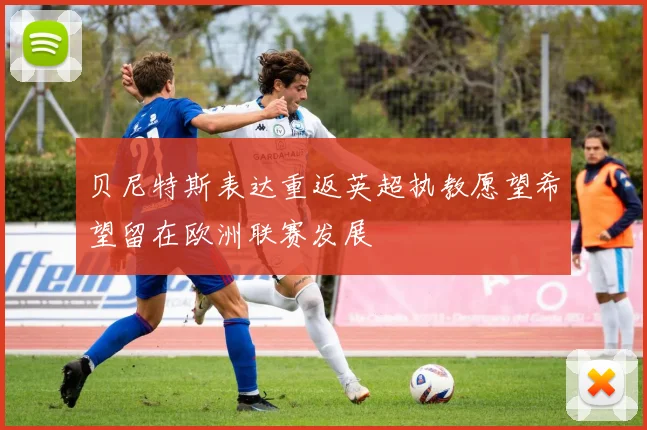 贝尼特斯表达重返英超执教愿望希望留在欧洲联赛发展