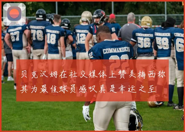 贝克汉姆在社交媒体上赞美梅西称其为最佳球员感叹真是幸运之至