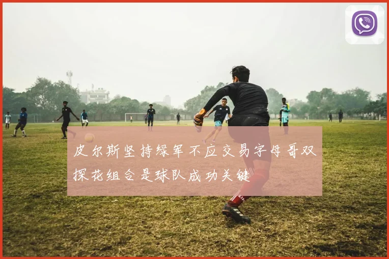 皮尔斯坚持绿军不应交易字母哥双探花组合是球队成功关键