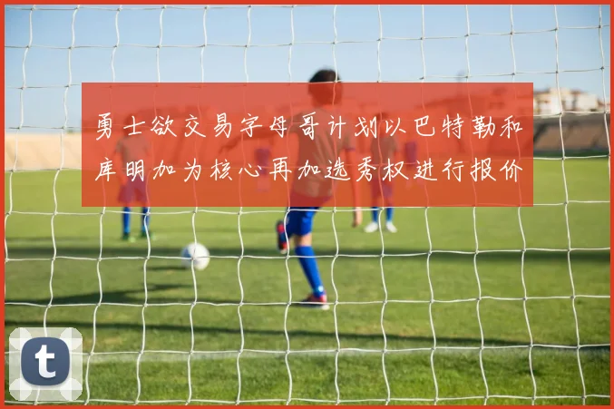 勇士欲交易字母哥计划以巴特勒和库明加为核心再加选秀权进行报价
