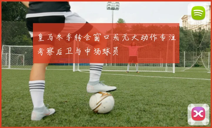 皇马冬季转会窗口或无大动作专注考察后卫与中场球员