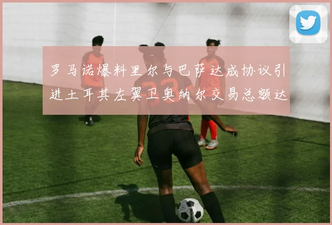 罗马诺爆料里尔与巴萨达成协议引进土耳其左翼卫奥纳尔交易总额达1450万欧
