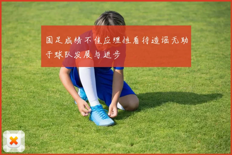 国足成绩不佳应理性看待造谣无助于球队发展与进步