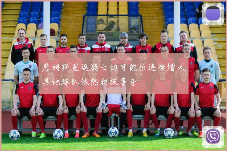 詹姆斯重返骑士的可能性逐渐增大其他球队依然积极争夺