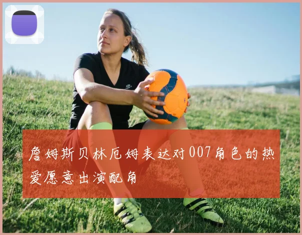 詹姆斯贝林厄姆表达对007角色的热爱愿意出演配角