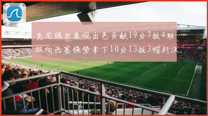 克尼佩尔表现出色贡献19分7板4助双向西塞强势拿下10分13板3帽科沃德也有17分2帽的精彩表现