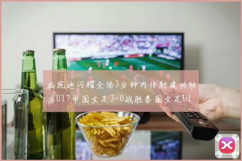 成宛迪闪耀全场3分钟内传射建功助力U17中国女足3-0战胜泰国女足U17