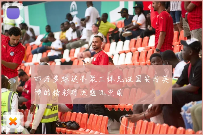 四万多球迷齐聚工体见证国安与英博的精彩对决盛况空前