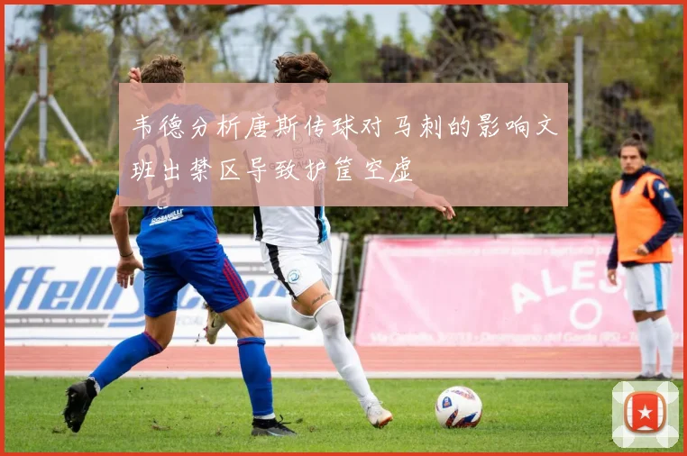 韦德分析唐斯传球对马刺的影响文班出禁区导致护筐空虚