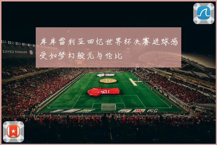 库库雷利亚回忆世界杯决赛进球感受如梦幻般无与伦比