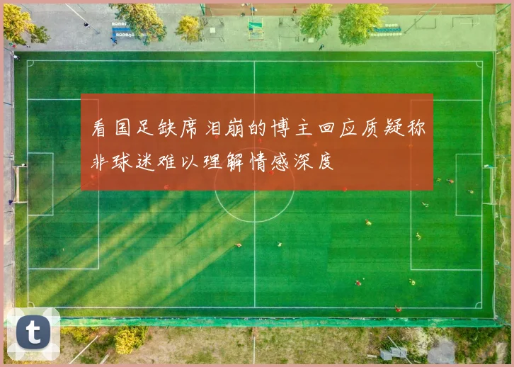 看国足缺席泪崩的博主回应质疑称非球迷难以理解情感深度