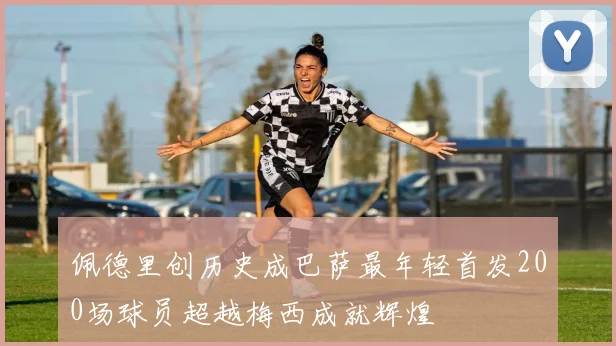 佩德里创历史成巴萨最年轻首发200场球员超越梅西成就辉煌