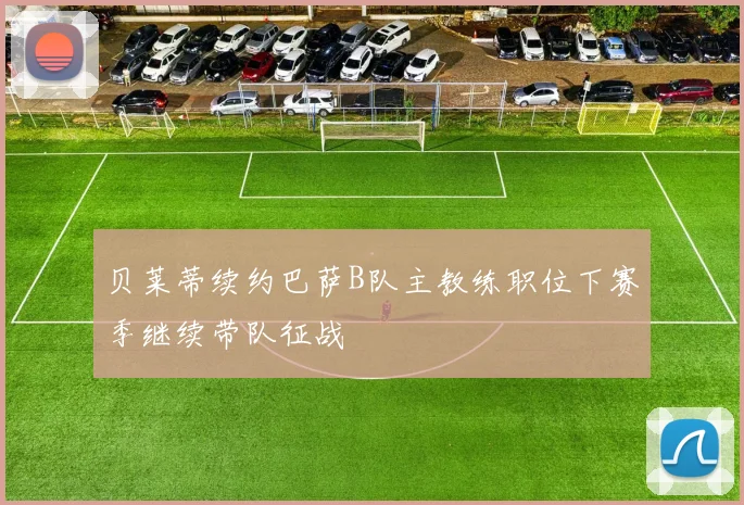 贝莱蒂续约巴萨B队主教练职位下赛季继续带队征战