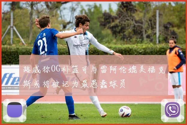 路威称OG补篮可与雷阿伦媲美福克斯或将被记为最愚蠢球员