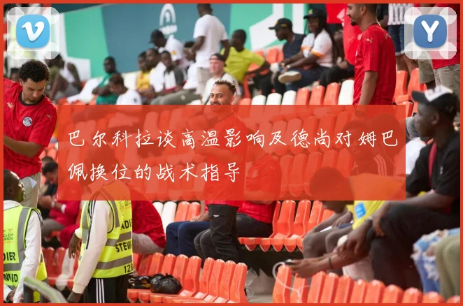 巴尔科拉谈高温影响及德尚对姆巴佩换位的战术指导