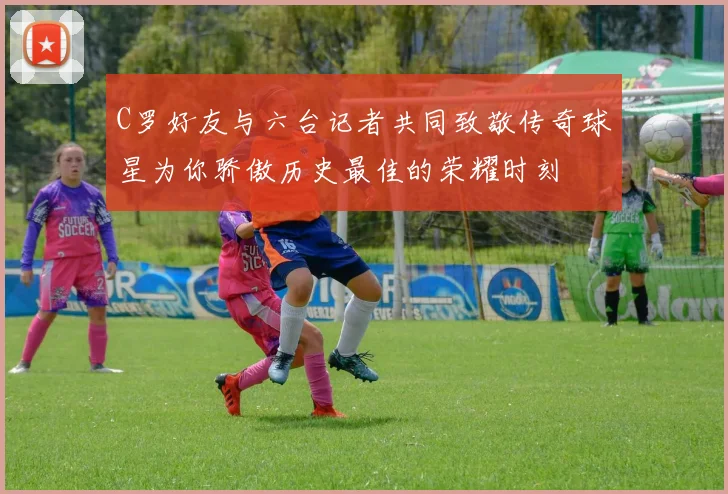 C罗好友与六台记者共同致敬传奇球星为你骄傲历史最佳的荣耀时刻