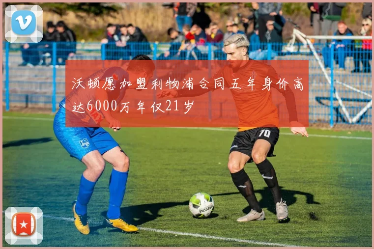 沃顿愿加盟利物浦合同五年身价高达6000万年仅21岁