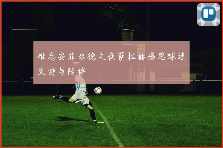 难忘安菲尔德之夜萨拉赫感恩球迷支持与陪伴